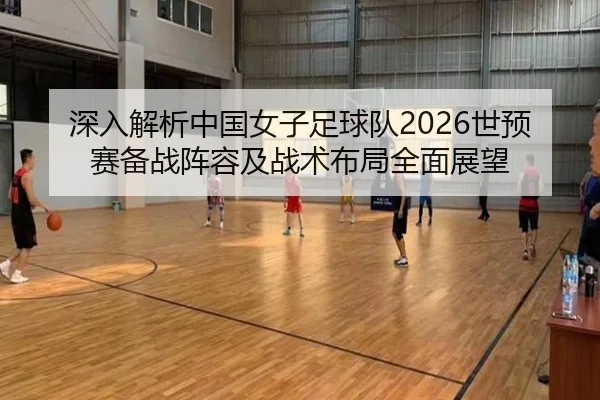 深入解析中国女子足球队2026世预赛备战阵容及战术布局全面展望